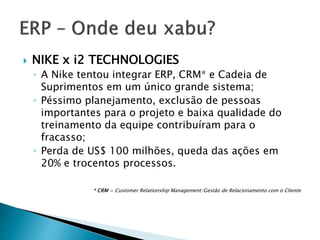  NIKE x i2 TECHNOLOGIES 
◦ A Nike tentou integrar ERP, CRM* e Cadeia de 
Suprimentos em um único grande sistema; 
◦ Péssimo planejamento, exclusão de pessoas 
importantes para o projeto e baixa qualidade do 
treinamento da equipe contribuíram para o 
fracasso; 
◦ Perda de US$ 100 milhões, queda das ações em 
20% e trocentos processos. 
* CRM = Customer Relationship Management/Gestão de Relacionamento com o Cliente 
 