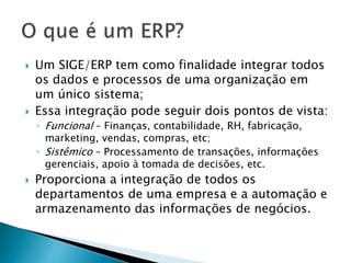  Um SIGE/ERP tem como finalidade integrar todos 
os dados e processos de uma organização em 
um único sistema; 
 Essa integração pode seguir dois pontos de vista: 
◦ Funcional – Finanças, contabilidade, RH, fabricação, 
marketing, vendas, compras, etc; 
◦ Sistêmico – Processamento de transações, informações 
gerenciais, apoio à tomada de decisões, etc. 
 Proporciona a integração de todos os 
departamentos de uma empresa e a automação e 
armazenamento das informações de negócios. 
 