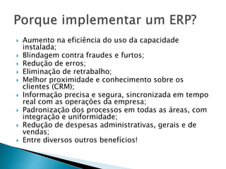  Aumento na eficiência do uso da capacidade 
instalada; 
 Blindagem contra fraudes e furtos; 
 Redução de erros; 
 Eliminação de retrabalho; 
 Melhor proximidade e conhecimento sobre os 
clientes (CRM); 
 Informação precisa e segura, sincronizada em tempo 
real com as operações da empresa; 
 Padronização dos processos em todas as áreas, com 
integração e uniformidade; 
 Redução de despesas administrativas, gerais e de 
vendas; 
 Entre diversos outros benefícios! 
 