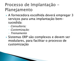  A fornecedora escolhida deverá empregar 3 
serviços para uma implantação bem-sucedida: 
◦ Consultoria; 
◦ Customização; 
◦ Treinamento 
 Sistemas ERP são complexos e devem ser 
modulares, para facilitar o processo de 
customização 
 