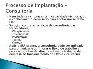  Nem todas as empresas tem capacidade técnica e/ou 
o conhecimento necessário para adotar um sistema 
ERP; 
 Solução: contratar serviços de consultoria das 
fornecedoras; 
◦ Planejamento; 
◦ Treinamento; 
◦ Implantação; 
◦ Testes; 
◦ Entrega. 
 Após o ERP pronto, a consultoria pode ser utilizada 
para organizar e aprimorar o fluxo de trabalho e 
processos, a fim de afinar a rotina de trabalho da 
empresa ao funcionamento do ERP (e vice-versa) 
 