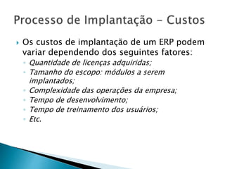  Os custos de implantação de um ERP podem 
variar dependendo dos seguintes fatores: 
◦ Quantidade de licenças adquiridas; 
◦ Tamanho do escopo: módulos a serem 
implantados; 
◦ Complexidade das operações da empresa; 
◦ Tempo de desenvolvimento; 
◦ Tempo de treinamento dos usuários; 
◦ Etc. 
 