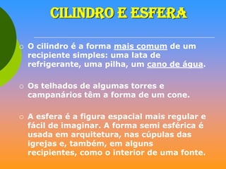 CILINDRO E ESFERA






O cilindro é a forma mais comum de um
recipiente simples: uma lata de
refrigerante, uma pilha, um cano de água.
Os telhados de algumas torres e
campanários têm a forma de um cone.
A esfera é a figura espacial mais regular e
fácil de imaginar. A forma semi esférica é
usada em arquitetura, nas cúpulas das
igrejas e, também, em alguns
recipientes, como o interior de uma fonte.

 