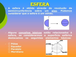 ESFERA



•

•

A esfera é obtida através da revolução da
semicircunferência sobre um eixo. Podemos
considerar que a esfera é um sólido.

Alguns conceitos básicos estão relacionados à
esfera, se considerarmos a superfície esférica
destacamos os seguintes elementos básicos:





Pólos
Equador
Paralelo
Meridiano

 