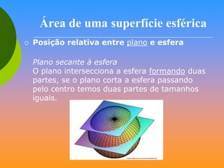 Área de uma superfície esférica


Posição relativa entre plano e esfera
Plano secante à esfera
O plano intersecciona a esfera formando duas
partes, se o plano corta a esfera passando
pelo centro temos duas partes de tamanhos
iguais.

 