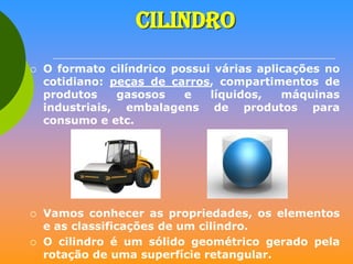 CILINDRO






O formato cilíndrico possui várias aplicações no
cotidiano: peças de carros, compartimentos de
produtos
gasosos
e
líquidos,
máquinas
industriais, embalagens de produtos para
consumo e etc.

Vamos conhecer as propriedades, os elementos
e as classificações de um cilindro.
O cilindro é um sólido geométrico gerado pela
rotação de uma superfície retangular.

 