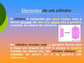 Elementos de um cilindro




O cilindro é composto por duas bases, com a
forma circular de raio (r), altura (h) e geratriz
(medida da lateral do cilindro).

No cilindro circular reto, a geratriz forma com
a base um ângulo de 90º e possui a mesma
medida da altura (h). No cilindro oblíquo, as
medidas da altura (h) e da geratriz são
diferentes.

 