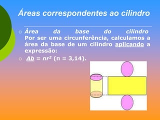 Áreas correspondentes ao cilindro




Área
da
base
do
cilindro
Por ser uma circunferência, calculamos a
área da base de um cilindro aplicando a
expressão:
Ab = пr2 (п = 3,14).

 