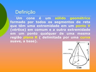 Definição
Um cone é um sólido geométrico
formado por todos os segmentos de reta
que têm uma extremidade em um ponto V
(vértice) em comum e a outra extremidade
em um ponto qualquer de uma mesma
região plana R ( delimitada por uma curva
suave, a base).

 