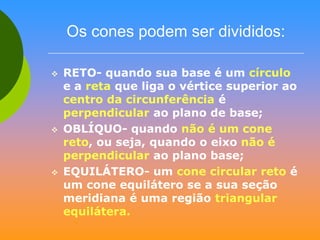 Os cones podem ser divididos:






RETO- quando sua base é um círculo
e a reta que liga o vértice superior ao
centro da circunferência é
perpendicular ao plano de base;
OBLÍQUO- quando não é um cone
reto, ou seja, quando o eixo não é
perpendicular ao plano base;
EQUILÁTERO- um cone circular reto é
um cone equilátero se a sua seção
meridiana é uma região triangular
equilátera.

 