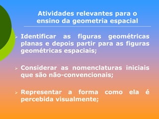 Atividades relevantes para o
ensino da geometria espacial






Identificar as figuras geométricas
planas e depois partir para as figuras
geométricas espaciais;
Considerar as nomenclaturas iniciais
que são não-convencionais;
Representar a forma como
percebida visualmente;

ela

é

 