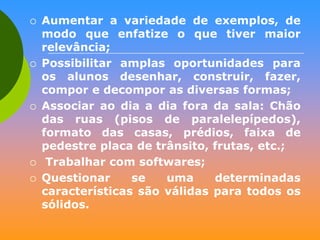 








Aumentar a variedade de exemplos, de
modo que enfatize o que tiver maior
relevância;
Possibilitar amplas oportunidades para
os alunos desenhar, construir, fazer,
compor e decompor as diversas formas;
Associar ao dia a dia fora da sala: Chão
das ruas (pisos de paralelepípedos),
formato das casas, prédios, faixa de
pedestre placa de trânsito, frutas, etc.;
Trabalhar com softwares;
Questionar
se
uma
determinadas
características são válidas para todos os
sólidos.

 