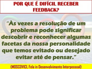 POR QUE É DIFÍCIL RECEBER
            FEEDBACK?

  “Às vezes a resolução de um
   problema pode significar
descobrir e reconhecer algumas
facetas da nossa personalidade
que temos evitado ou desejado
     evitar até de pensar.”
   (MOSCOVICI, Fela in Desenvolvimento Interpessoal)
 