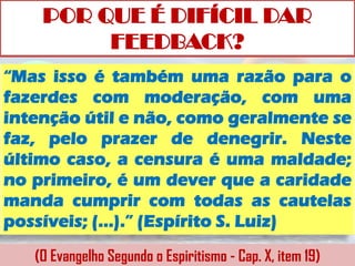 POR QUE É DIFÍCIL DAR
         FEEDBACK?
“Mas isso é também uma razão para o
fazerdes com moderação, com uma
intenção útil e não, como geralmente se
faz, pelo prazer de denegrir. Neste
último caso, a censura é uma maldade;
no primeiro, é um dever que a caridade
manda cumprir com todas as cautelas
possíveis; (...).” (Espírito S. Luiz)

   (O Evangelho Segundo o Espiritismo - Cap. X, item 19)
 