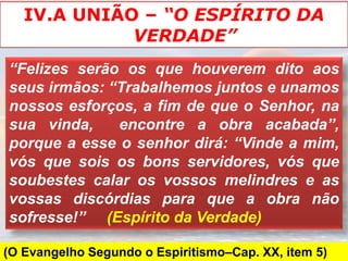 IV.A UNIÃO – “O ESPÍRITO DA
             VERDADE”
“Felizes serão os que houverem dito aos
seus irmãos: “Trabalhemos juntos e unamos
nossos esforços, a fim de que o Senhor, na
sua vinda,    encontre a obra acabada”,
porque a esse o senhor dirá: “Vinde a mim,
vós que sois os bons servidores, vós que
soubestes calar os vossos melindres e as
vossas discórdias para que a obra não
sofresse!” (Espírito da Verdade)

(O Evangelho Segundo o Espiritismo–Cap. XX, item 5)
 