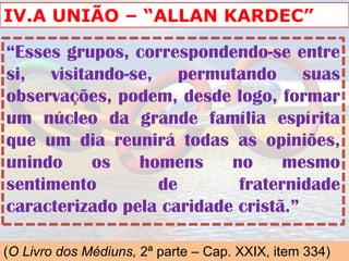 IV.A UNIÃO – “ALLAN KARDEC”

“Esses grupos, correspondendo-se entre
si, visitando-se, permutando suas
observações, podem, desde logo, formar
um núcleo da grande família espírita
que um dia reunirá todas as opiniões,
unindo    os    homens     no     mesmo
sentimento        de        fraternidade
caracterizado pela caridade cristã.”

(O Livro dos Médiuns, 2ª parte – Cap. XXIX, item 334)
 