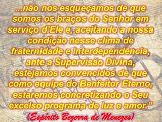 ...não nos esqueçamos de que
 somos os braços do Senhor em
serviço d’Ele e, aceitando a nossa
       condição nesse clima de
 fraternidade e interdependência,
       ante a Supervisão Divina,
  estejamos convencidos de que
como equipe do Benfeitor Eterno,
  estaremos concretizando o Seu
excelso programa de luz e amor.”
    (Espírito Bezerra de Menezes)
 