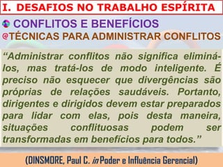 I. DESAFIOS NO TRABALHO ESPÍRITA
  CONFLITOS E BENEFÍCIOS
 TÉCNICAS PARA ADMINISTRAR CONFLITOS
“Administrar conflitos não significa eliminá-
los, mas tratá-los de modo inteligente. É
preciso não esquecer que divergências são
próprias de relações saudáveis. Portanto,
dirigentes e dirigidos devem estar preparados
para lidar com elas, pois desta maneira,
situações      conflituosas    podem      ser
transformadas em benefícios para todos.”

    (DINSMORE, Paul C. in Poder e Influência Gerencial)
 