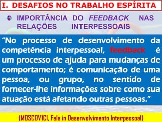 I. DESAFIOS NO TRABALHO ESPÍRITA
   IMPORTÂNCIA DO FEEDBACK                         NAS
   RELAÇÕES    INTERPESSOAIS
“No processo de desenvolvimento da
competência interpessoal, feedback é
um processo de ajuda para mudanças de
comportamento; é comunicação de uma
pessoa, ou grupo, no sentido de
fornecer-lhe informações sobre como sua
atuação está afetando outras pessoas.”

    (MOSCOVICI, Fela in Desenvolvimento Interpessoal)
 
