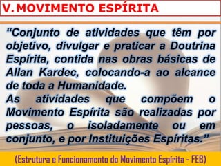 V. MOVIMENTO ESPÍRITA

“Conjunto de atividades que têm por
objetivo, divulgar e praticar a Doutrina
Espírita, contida nas obras básicas de
Allan Kardec, colocando-a ao alcance
de toda a Humanidade.
As atividades que compõem o
Movimento Espírita são realizadas por
pessoas, o isoladamente ou em
conjunto, e por Instituições Espíritas.”
 (Estrutura e Funcionamento do Movimento Espírita - FEB)
 