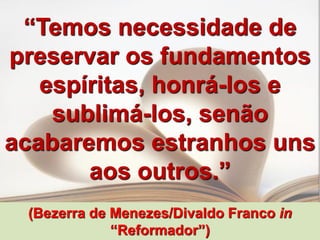 “Temos necessidade de
preservar os fundamentos
   espíritas, honrá-los e
    sublimá-los, senão
acabaremos estranhos uns
       aos outros.”
 (Bezerra de Menezes/Divaldo Franco in
             “Reformador”)
 