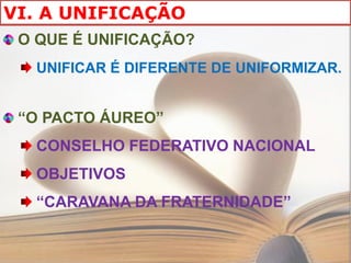 VI. A UNIFICAÇÃO
 O QUE É UNIFICAÇÃO?
  UNIFICAR É DIFERENTE DE UNIFORMIZAR.


 “O PACTO ÁUREO”
  CONSELHO FEDERATIVO NACIONAL
  OBJETIVOS
  “CARAVANA DA FRATERNIDADE”
 