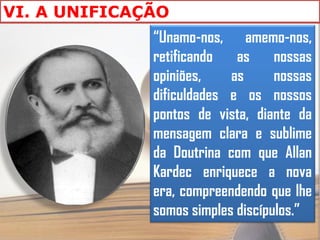 VI. A UNIFICAÇÃO
              “Unamo-nos, amemo-nos,
              retificando   as     nossas
              opiniões,    as      nossas
              dificuldades e os nossos
              pontos de vista, diante da
              mensagem clara e sublime
              da Doutrina com que Allan
              Kardec enriquece a nova
              era, compreendendo que lhe
              somos simples discípulos.”
 