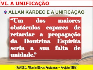 VI. A UNIFICAÇÃO
  ALLAN KARDEC E A UNIFICAÇÃO
   “Um      dos   maiores
   obstáculos capazes de
   retardar a propagação
   da Doutrina Espírita
   seria a sua falta de
   unidade.”

    (KARDEC, Allan in Obras Póstumas – Projeto 1868)
 