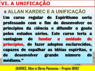 VI. A UNIFICAÇÃO
  ALLAN KARDEC E A UNIFICAÇÃO
Um curso regular de Espiritismo seria
professado com o fim de desenvolver os
princípios da ciência e difundir o gosto
pelos estudos sérios. Este curso teria a
vantagem de fundar a unidade de
princípios, de fazer adeptos esclarecidos,
capazes de espalhar as idéias espíritas, e
de desenvolver grande número de
médiuns.”
     (KARDEC, Allan in Obras Póstumas – Projeto 1868)'
 