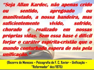 “Seja Allan Kardec, não apenas crido
ou      sentido,    apregoado        ou
manifestado, a nossa bandeira, mas
suficientemente     vivido,     sofrido,
chorado e realizado em nossas
próprias vidas. Sem essa base é difícil
forjar o caráter espírita-cristão que o
mundo conturbado espera de nós pela
unificação.”
  (Bezerra de Menezes – Psicografia de F. C. Xavier – Unificação –
                    “Reformador” dez/1975)
 