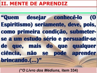 II. MENTE DE APRENDIZ

“Quem desejar conhecê-lo (O
Espiritismo) seriamente, deve, pois,
como primeira condição, submeter-
se a um estudo sério e persuadir-se
de que, mais do que qualquer
ciência, não se pode aprender
brincando.(...)”
      (“O Livro dos Médiuns, item 334)
 