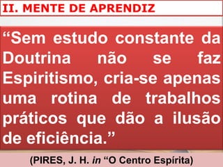 II. MENTE DE APRENDIZ

“Sem estudo constante da
Doutrina    não    se    faz
Espiritismo, cria-se apenas
uma rotina de trabalhos
práticos que dão a ilusão
de eficiência.”
   (PIRES, J. H. in “O Centro Espírita)
 
