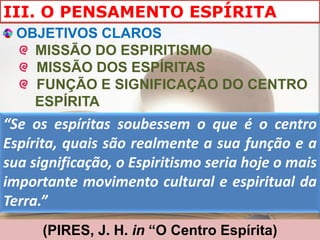 III. O PENSAMENTO ESPÍRITA
  OBJETIVOS CLAROS
    MISSÃO DO ESPIRITISMO
    MISSÃO DOS ESPÍRITAS
    FUNÇÃO E SIGNIFICAÇÃO DO CENTRO
    ESPÍRITA
“Se os espíritas soubessem o que é o centro
Espírita, quais são realmente a sua função e a
sua significação, o Espiritismo seria hoje o mais
importante movimento cultural e espiritual da
Terra.”
      (PIRES, J. H. in “O Centro Espírita)
 