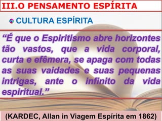 III.O PENSAMENTO ESPÍRITA
   CULTURA ESPÍRITA

“É que o Espiritismo abre horizontes
tão vastos, que a vida corporal,
curta e efêmera, se apaga com todas
as suas vaidades e suas pequenas
intrigas, ante o infinito da vida
espiritual.”

(KARDEC, Allan in Viagem Espírita em 1862)
 