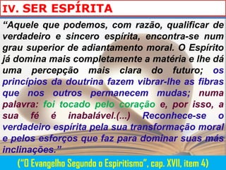 IV. SER ESPÍRITA
“Aquele que podemos, com razão, qualificar de
verdadeiro e sincero espírita, encontra-se num
grau superior de adiantamento moral. O Espírito
já domina mais completamente a matéria e lhe dá
uma percepção mais clara do futuro; os
princípios da doutrina fazem vibrar-lhe as fibras
que nos outros permanecem mudas; numa
palavra: foi tocado pelo coração e, por isso, a
sua fé é inabalável.(...) Reconhece-se o
verdadeiro espírita pela sua transformação moral
e pelos esforços que faz para dominar suas más
inclinações.”
   (“O Evangelho Segundo o Espiritismo”, cap. XVII, item 4)
 
