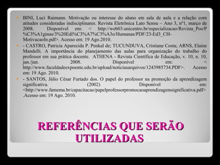 REFERÊNCIAS QUE SERÃO UTILIZADAS  BINI, Luci Raimann. Motivação ou interesse do aluno em sala de aula e a relação com atitudes consideradas indisciplinares. Revista Eletrônica Lato Sensu – Ano 3, nº1, março de 2008.  Disponível em: < http://web03.unicentro.br/especializacao/Revista_Pos/P%C3%A1ginas/3%20Edi%C3%A7%C3%A3o/Humanas/PDF/23-Ed3_CH-MotivacaoIn.pdf>. Acesso em: 19 Ago.2010.  - CASTRO, Patricia Aparecida P. Penkal de; TUCUNDUVA, Cristiane Costa; ARNS, Elaine Mandelli. A importância do planejamento das aulas para organização do trabalho do professor em sua prática docente.  ATHENA - Revista Científica de Educação, v. 10, n. 10, jan./jun. 2008. Disponível em: < http://www.faculdadeexpoente.edu.br/upload/noticiasarquivos/1243985734.PDF>. Acesso em: 19 Ago. 2010.  - SANTOS, Júlio César Furtado dos. O papel do professor na promoção da aprendizagem significativa. (2002) Disponível em: <http://www.famema.br/capacitacao/papelprofessorpromocaoaprendizagemsignificativa.pdf>.Acesso em: 19 Ago. 2010. 