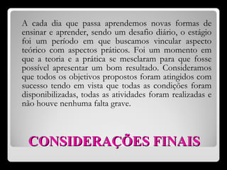 CONSIDERAÇÕES   FINAIS A cada dia que passa aprendemos novas formas de ensinar e aprender, sendo um desafio diário, o estágio foi um período em que buscamos vincular aspecto teórico com aspectos práticos. Foi um momento em que a teoria e a prática se mesclaram para que fosse possível apresentar um bom resultado. Consideramos que todos os objetivos propostos foram atingidos com sucesso tendo em vista que todas as condições foram disponibilizadas, todas as atividades foram realizadas e não houve nenhuma falta grave.  