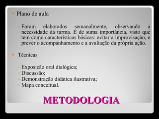 METODOLOGIA Plano de aula Foram elaborados semanalmente, observando a necessidade da turma. É de suma importância, visto que tem como características básicas: evitar a improvisação, e prever o acompanhamento e a avaliação da própria ação. Técnicas Exposição oral dialógica ; Discussão ; Demonstração didática ilustrativa; Mapa conceitual .  