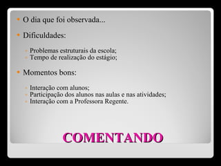 COMENTANDO O dia que foi observada... Dificuldades: Problemas estruturais da escola; Tempo de realização do estágio; Momentos bons: Interação com alunos; Participação dos alunos nas aulas e nas atividades; Interação com a Professora Regente.  