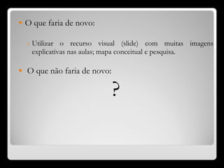 O que faria de novo: Utilizar o recurso visual (slide) com muitas imagens explicativas nas aulas; mapa conceitual e pesquisa. O que não faria de novo: ? 