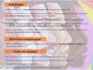 Referências:
ANDRÉ, Marli Eliza D. A. Etnografia da Prática Escolar. Prática Pedagógica. Ed. Papirus, 1995.
LIMA, C. M. G. de; DUPAS, G.; OLIVEIRA, I. de; KAKEHASHI, S. Pesquisa etnográfica: iniciando sua compreensão.
Rev. latino-am.enfermagem, Ribeirão Preto, v. 4, n. 1, p. 21-30, jan. 1996.
LÜDKE, M.; ANDRÉ, M. E.D.A. Pesquisa em educação: abordagens qualitativas. 2. Ed. Rio de Janeiro: EPU, 2020.
MATTOS, Carmem Lúcia Guimarães de. A abordagem etnográfica na investigação científica. In: MATTOS, CLG., and
CASTRO, PA. (orgs.) Etnografia e educação: conceitos e usos. Campina Grande: EDUEPB, 2011. pp. 49-83.
SOUSA, Leilane Barbosa de; BARROSO, Maria Grasiela Teixeira. Pesquisa Etnográfica: Evolução e contribuição para a
enfermagem. Esc. Anna Nery Revista Enfermagem, p. 150 - 155, 2008.
Referência complementar:
MATTOS, Carmem Lúcia Guimarães de; CASTRO, Paula Almeida de (orgs). Etnografia e Educação: conceitos e usos.
Campina Grande: EDUEPB, 2011.
Fontes das imagens:
https://profes.com.br/anabella.gallardo.berg/blog/el-metodo-etnografico-segun-malinowski
https://www.brasilcultura.com.br/menu-de-navegacao/antropologia/antropologia-e-seus-significados/
https://cute766.info/investigacion-etnografica/
https://www.timetoast.com/timelines/linea-de-tiempo-evolucion-de-la-etnografia
 