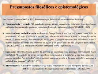 Pressupostos filosóficos e epistemológicos
Em Sousa e Barroso (2008, p. 151): Fenomenologia, Interacionismo simbólico e Sociologia.
 Fenomenologia (Husserl): “O mundo do sujeito, as suas experiências cotidianas e os significados
atribuídos às mesmas são, portanto, os núcleos de atenção na fenomenologia” (ANDRÉ, 1995).
 Interacionismo simbólico (mais se destaca): George Mead é um dos precursores dessa linha de
pensamento. “O self é a visão de si mesma que cada pessoa vai criando a partir da interação com os
outros. É, nesse sentido, uma construção social, pois o conceito que cada um vai criando sobre si
mesmo depende de como ele interpreta as ações e os gestos que lhe são dirigidos pelos outros”
(ANDRÉ, 1995). No Brasil temos Goulart e Bregunci 1990; Haguette 1987.
 Sociologia: Etnometodologia dentro da corrente da sociologia (seu principal representante Arold
Garfinkel). “É o estudo de como os indivíduos compreendem e estruturam o seu dia a dia, isto é,
procura descobrir “os métodos” que as pessoas usam no seu dia a dia para entender e construir a
realidade que as cerca” (ANDRÉ, 1995).
 Hermenêutica - Gadamer: Interpretação do outro, compreender o outro pelo ponto de vista dele.
Dilthey - a interpretação dos significados num contexto real. (ANDRÉ, 1995).
 