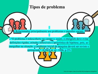 Tipos de problema
- Relacionados principalmente aos problemas e questões sociais.
- “O problema é redescoberto no campo e, assim, o etnógrafo deve evitar
definições rígidas, atitudes inflexíveis e apriorística de hipótese, pois, ao
mergulhar na situação, o problema inicial da pesquisa deverá ser revisto e
aprimorado”. (LIMA et. al., 1996, p.25)
Fonte da imagem: https://cute766.info/investigacion-etnografica/
 
