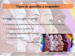 Tipos de questões a responder
 A pergunta deve ser socialmente relevante.
 As perguntas que geralmente são feitas nesse tipo de pesquisa são as seguintes:
 O que caracteriza esse fenômeno?
 O que está acontecendo nesse momento?
 Como tem evoluído?
(ANDRÉ, 1995)
Fonte: https://www.brasilcultura.com.br/menu-de-
navegacao/antropologia/antropologia-e-seus-significados/
 