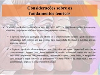 Considerações sobre os
fundamentos teóricos
 De acordo com Lüdke e André (2020, apud WILSON, 1977), “a pesquisa etnográfica fundamenta-
se em dois conjuntos de hipóteses sobre o comportamento humano:
 a hipótese naturalista-ecológica, que afirma ser o comportamento humano significativamente
influenciado pelo contexto em que se situa, daí a necessidade de estudar o indivíduo em seu
ambiente natural;
 a hipótese qualitativo-fenomenológica, que determina ser quase impossível entender o
comportamento humano sem tentar entender o quadro referencial dentro do qual os
indivíduos interpretam seus pensamentos, sentimentos e ações. Desta forma, o pesquisador
deve exercer o papel subjetivo de participante e o papel objetivo de observador, a fim de
compreender e explicar o comportamento humano.
 