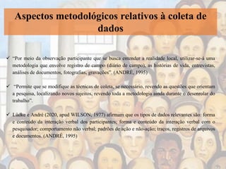 Aspectos metodológicos relativos à coleta de
dados
 “Por meio da observação participante que se busca entender a realidade local, utilizar-se-á uma
metodologia que envolve registro de campo (diário de campo), as histórias de vida, entrevistas,
análises de documentos, fotografias, gravações”. (ANDRÉ, 1995)
 “Permite que se modifique as técnicas de coleta, se necessário, revendo as questões que orientam
a pesquisa, localizando novos sujeitos, revendo toda a metodologia ainda durante o desenrolar do
trabalho”.
 Lüdke e André (2020, apud WILSON, 1977) afirmam que os tipos de dados relevantes são: forma
e conteúdo da interação verbal dos participantes; forma e conteúdo da interação verbal com o
pesquisador; comportamento não verbal; padrões de ação e não-ação; traços, registros de arquivos
e documentos. (ANDRÉ, 1995)
 