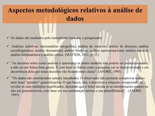 Aspectos metodológicos relativos à análise de
dados
 Os dados são mediados pelo instrumento humano, o pesquisador.
 Análises indutivas; microanálise etnográfica; análise de contexto; análise de discurso; análise
sociolinguística; análise documental; análise histórica; análise representacional; análise cultural;
análise hermenêutica e análise crítica. (MATTOS, 2011, p. 31)
 “As decisões sobre como analisar e apresentar os dados também não podem ser predeterminadas,
a não ser em linhas bem gerais. É com base na forma como a pesquisa vai se desenvolvendo e em
decorrência dela que essas decisões vão ficando mais claras”. (ANDRÉ, 1995)
 “Os dados são considerados sempre inacabados. O observador não pretende comprovar teorias
nem fazer “grandes” generalizações. O que busca, sim, é descrever a situação, compreendê-la,
revelar os seus múltiplos significados, deixando que o leitor decida se as interpretações podem ou
não ser generalizáveis, com base em sua sustentação teórica e sua plausibilidade”. (ANDRÉ,
1995)
 
