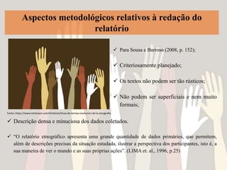 Aspectos metodológicos relativos à redação do
relatório
 Descrição densa e minuciosa dos dados coletados.
 “O relatório etnográfico apresenta uma grande quantidade de dados primários, que permitem,
além de descrições precisas da situação estudada, ilustrar a perspectiva dos participantes, isto é, a
sua maneira de ver o mundo e as suas próprias ações”. (LIMA et. al., 1996, p.25)
 Para Sousa e Barroso (2008, p. 152);
 Criteriosamente planejado;
 Os textos não podem ser tão rústicos;
 Não podem ser superficiais e nem muito
formais;
Fonte: https://www.timetoast.com/timelines/linea-de-tiempo-evolucion-de-la-etnografia
 