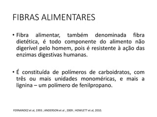 FIBRAS ALIMENTARES 
• Fibra alimentar, também denominada fibra 
dietética, é todo componente do alimento não 
digerível pelo homem, pois é resistente à ação das 
enzimas digestivas humanas. 
• É constituída de polímeros de carboidratos, com 
três ou mais unidades monoméricas, e mais a 
lignina – um polímero de fenilpropano. 
FERNANDEZ et al, 1993 ; ANDERSON et al , 2009 ; HOWLETT et al, 2010. 
 