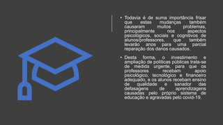 • Todavia é de suma importância frisar
que estas mudanças também
causaram muitos problemas,
principalmente nos aspectos
psicológicos, sociais e cognitivos de
alunos/professores, que também
levarão anos para uma parcial
reparação dos danos causados.
• Desta forma, o investimento e
ampliação de políticas públicas trata-se
de medida urgente, para que os
professores recebam apoio
psicológico, tecnológico e financeiro
adequado, e os alunos recebam ensino
de qualidade e sanador das
defasagens de aprendizagens
causadas pelo próprio sistema de
educação e agravadas pelo covid-19.
 